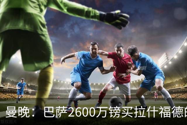 曼晚：巴萨2600万镑买拉什福德的条款已过期，若想续租曼联不会谈